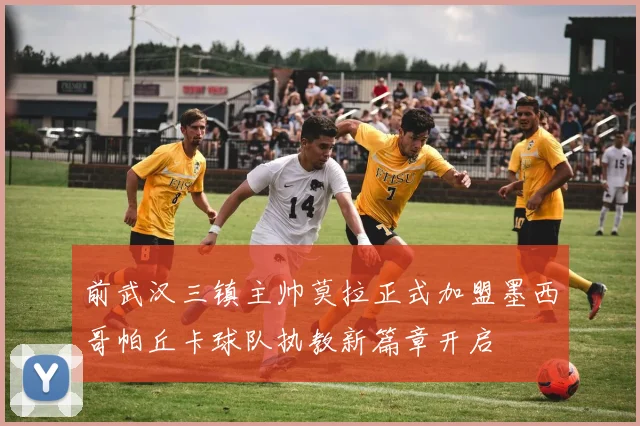 前武汉三镇主帅莫拉正式加盟墨西哥帕丘卡球队执教新篇章开启