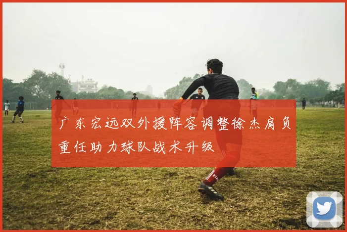 广东宏远双外援阵容调整徐杰肩负重任助力球队战术升级