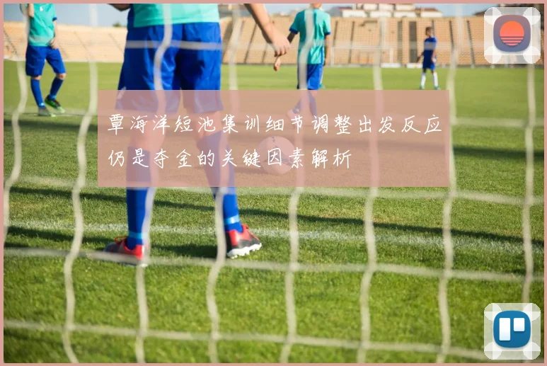 覃海洋短池集训细节调整出发反应仍是夺金的关键因素解析
