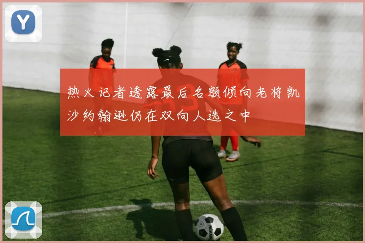 热火记者透露最后名额倾向老将凯沙约翰逊仍在双向人选之中