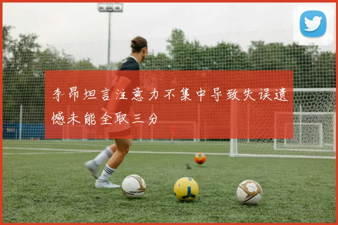李昂坦言注意力不集中导致失误遗憾未能全取三分