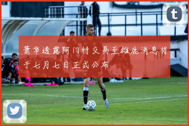 萧华透露阿门特交易至雄鹿消息将于七月七日正式公布