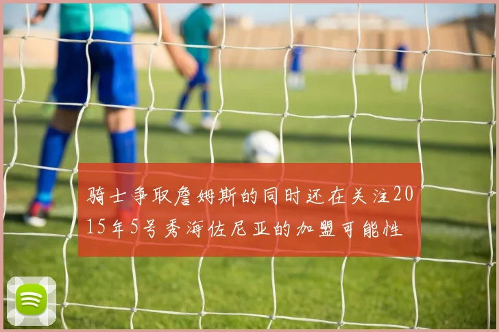 骑士争取詹姆斯的同时还在关注2015年5号秀海佐尼亚的加盟可能性