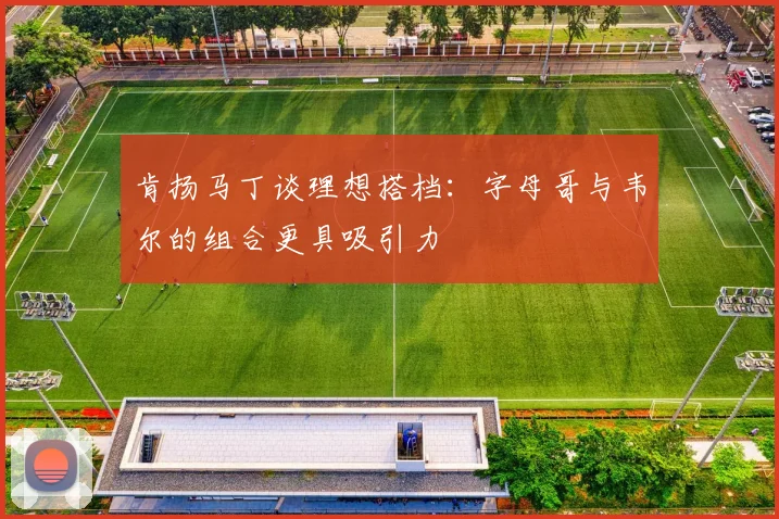 肯扬马丁谈理想搭档：字母哥与韦尔的组合更具吸引力