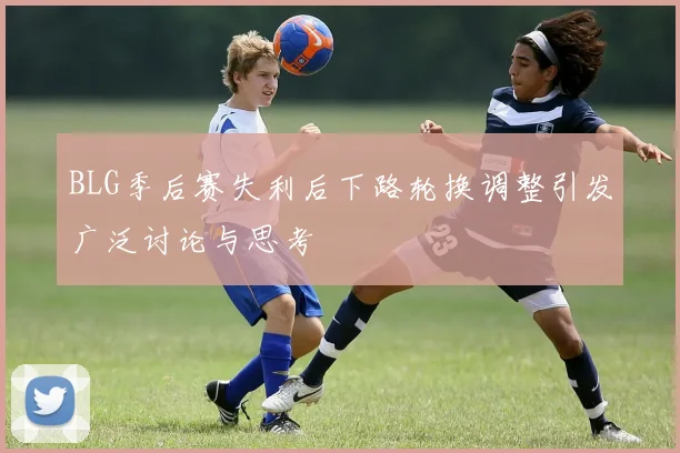 BLG季后赛失利后下路轮换调整引发广泛讨论与思考