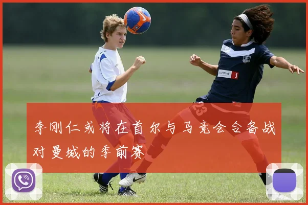 李刚仁或将在首尔与马竞会合备战对曼城的季前赛